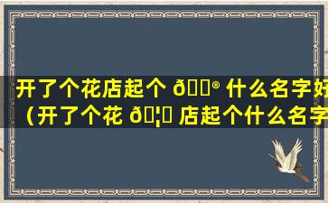 开了个花店起个 💮 什么名字好（开了个花 🦉 店起个什么名字好三个字的）